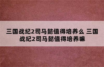 三国战纪2司马懿值得培养么 三国战纪2司马懿值得培养嘛